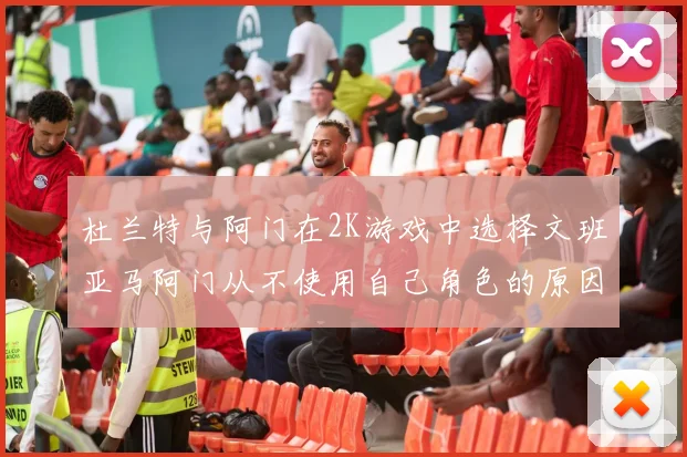 杜兰特与阿门在2K游戏中选择文班亚马阿门从不使用自己角色的原因揭秘