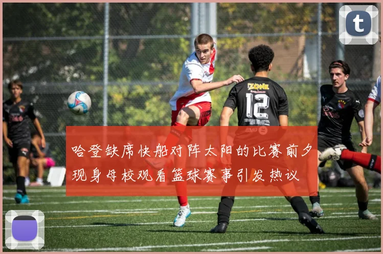 哈登缺席快船对阵太阳的比赛前夕现身母校观看篮球赛事引发热议