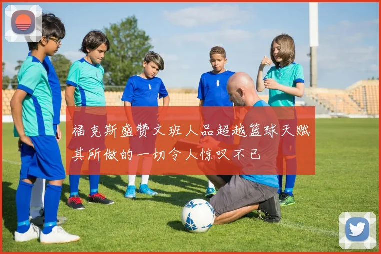 福克斯盛赞文班人品超越篮球天赋其所做的一切令人惊叹不已