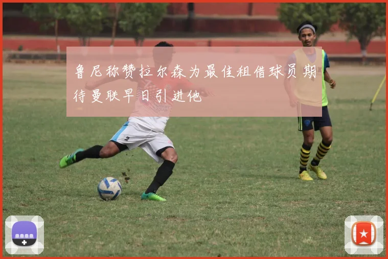 鲁尼称赞拉尔森为最佳租借球员期待曼联早日引进他