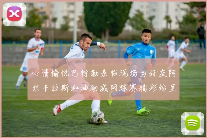 心情愉悦巴特勒亲临现场为好友阿尔卡拉斯加油助威网球赛精彩纷呈