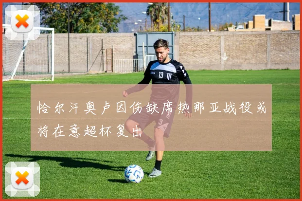 恰尔汗奥卢因伤缺席热那亚战役或将在意超杯复出