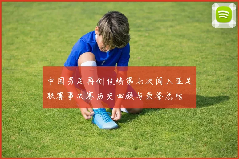 中国男足再创佳绩第七次闯入亚足联赛事决赛历史回顾与荣誉总结