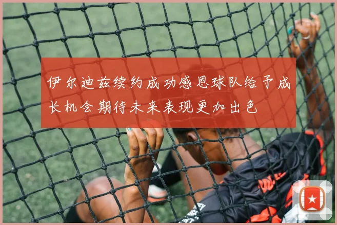伊尔迪兹续约成功感恩球队给予成长机会期待未来表现更加出色