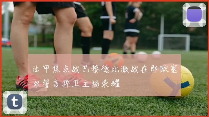 法甲焦点战巴黎德比激战在即欧塞尔誓言捍卫主场荣耀