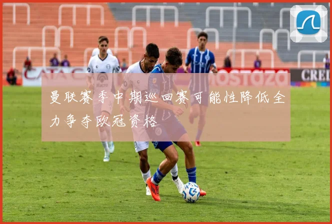 曼联赛季中期巡回赛可能性降低全力争夺欧冠资格