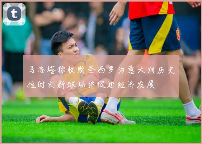 马洛塔称收购圣西罗为意大利历史性时刻新球场将促进经济发展