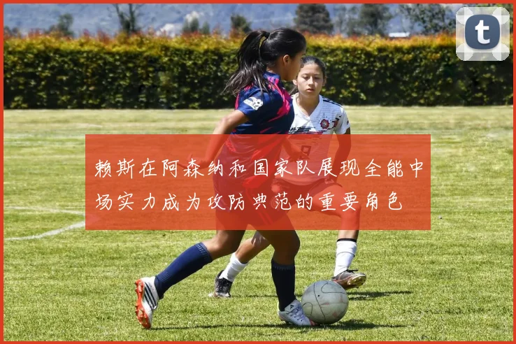 赖斯在阿森纳和国家队展现全能中场实力成为攻防典范的重要角色