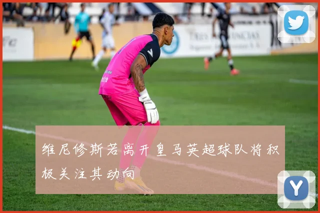 维尼修斯若离开皇马英超球队将积极关注其动向