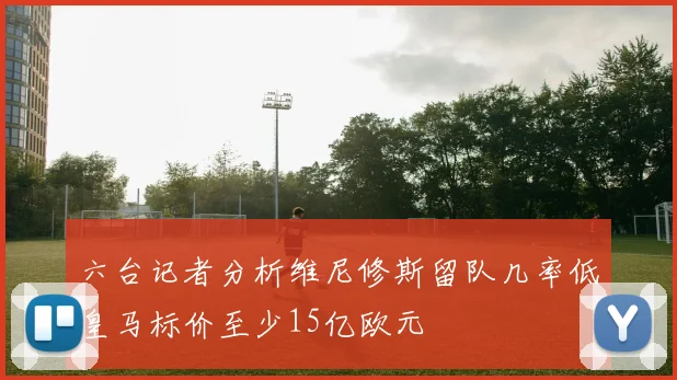 六台记者分析维尼修斯留队几率低皇马标价至少15亿欧元