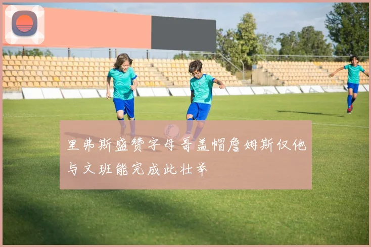 里弗斯盛赞字母哥盖帽詹姆斯仅他与文班能完成此壮举