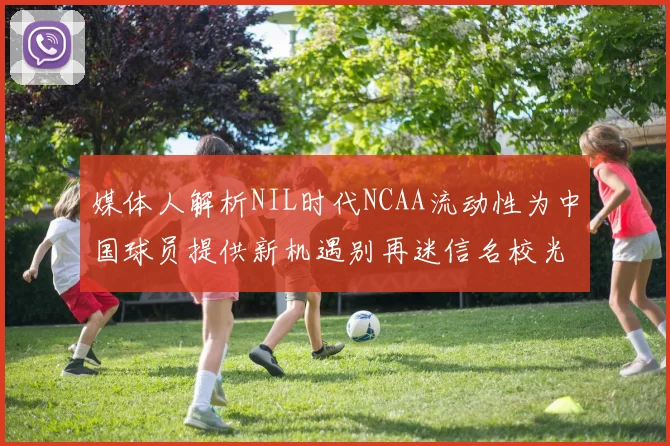 媒体人解析NIL时代NCAA流动性为中国球员提供新机遇别再迷信名校光环