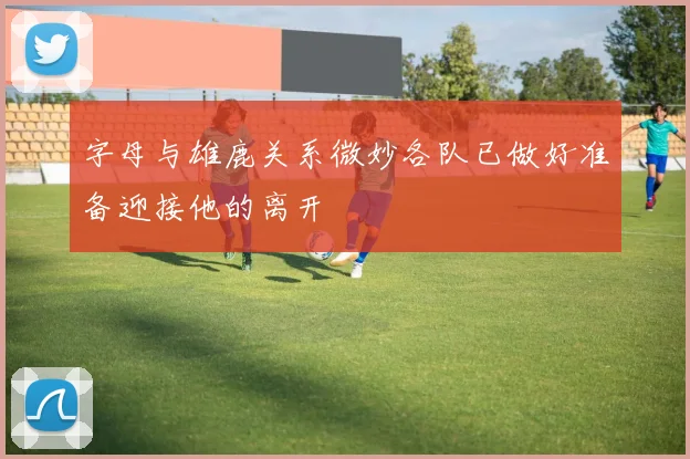 字母与雄鹿关系微妙各队已做好准备迎接他的离开