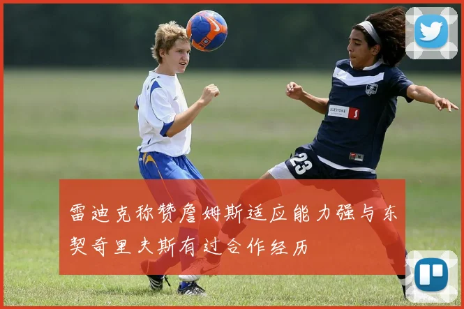 雷迪克称赞詹姆斯适应能力强与东契奇里夫斯有过合作经历