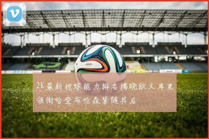 2K最新控球能力排名揭晓欧文库里领衔哈登布伦森紧随其后