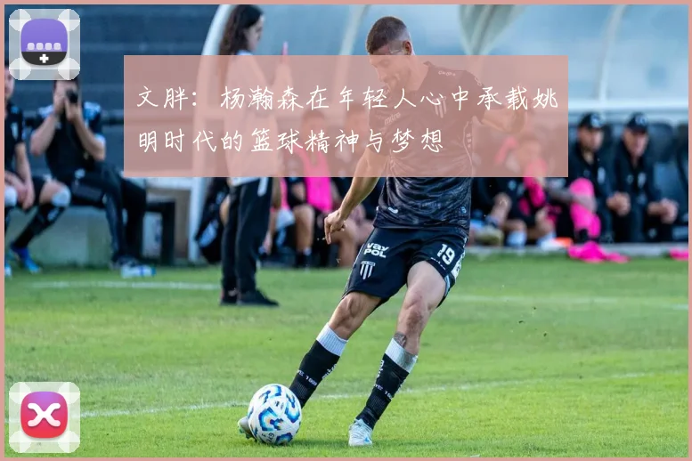 文胖:杨瀚森在年轻人心中承载姚明时代的篮球精神与梦想