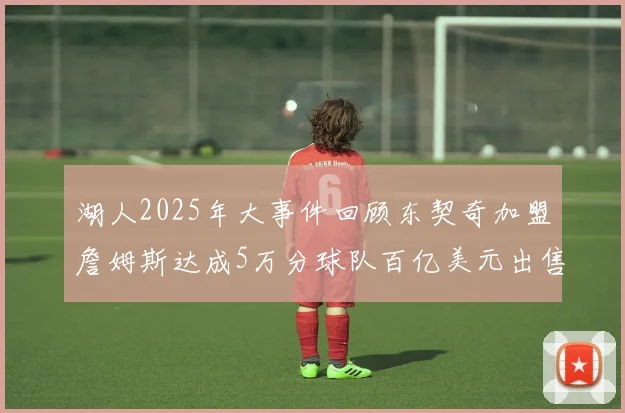 湖人2025年大事件回顾东契奇加盟詹姆斯达成5万分球队百亿美元出售