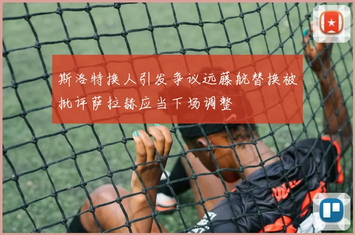 斯洛特换人引发争议远藤航替换被批评萨拉赫应当下场调整