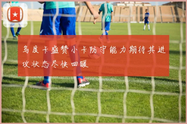 乌度卡盛赞小卡防守能力期待其进攻状态尽快回暖