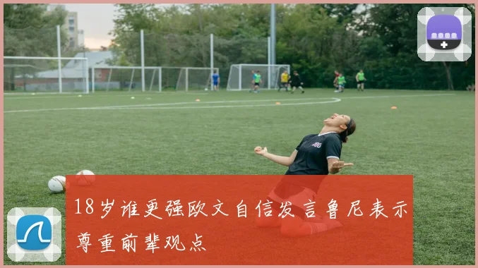 18岁谁更强欧文自信发言鲁尼表示尊重前辈观点