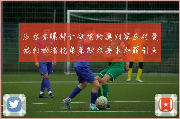 法尔克曝拜仁欲续约奥利塞应对曼城利物浦挖角莱默尔要求加薪引关注