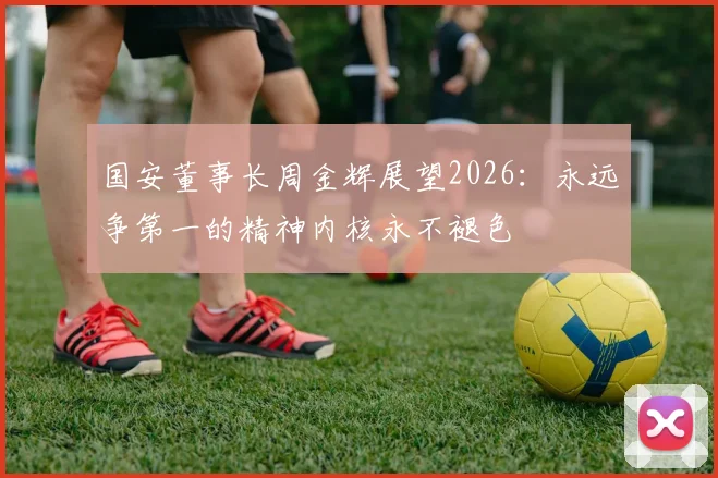 国安董事长周金辉展望2026：永远争第一的精神内核永不褪色